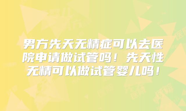 男方先天无精症可以去医院申请做试管吗!先天性无精可以做试管婴儿吗!