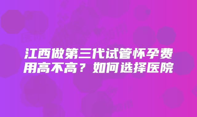 江西做第三代试管怀孕费用高不高？如何选择医院