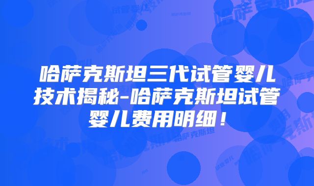 哈萨克斯坦三代试管婴儿技术揭秘-哈萨克斯坦试管婴儿费用明细！