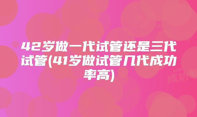 42岁做一代试管还是三代试管(41岁做试管几代成功率高)