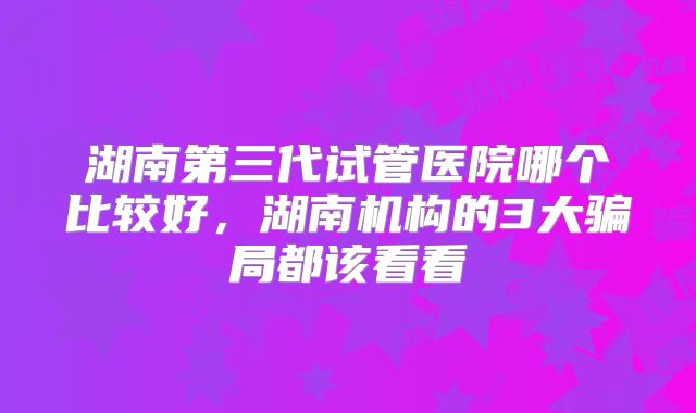 湖南第三代试管医院哪个比较好，湖南机构的3大骗局都该看看