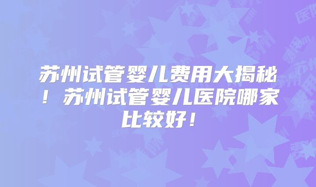 苏州试管婴儿费用大揭秘!苏州试管婴儿医院哪家比较好!
