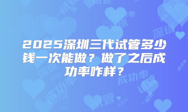 2025深圳三代试管多少钱一次能做？做了之后成功率咋样？