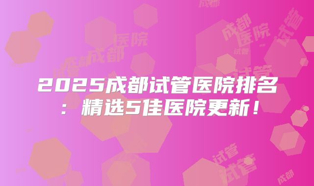 2025成都试管医院排名:精选5佳医院更新!