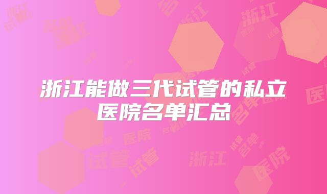 浙江能做三代试管的私立医院名单汇总