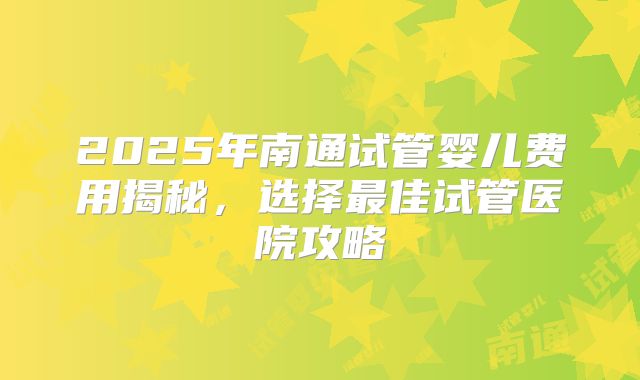 2025年南通试管婴儿费用揭秘，选择最佳试管医院攻略
