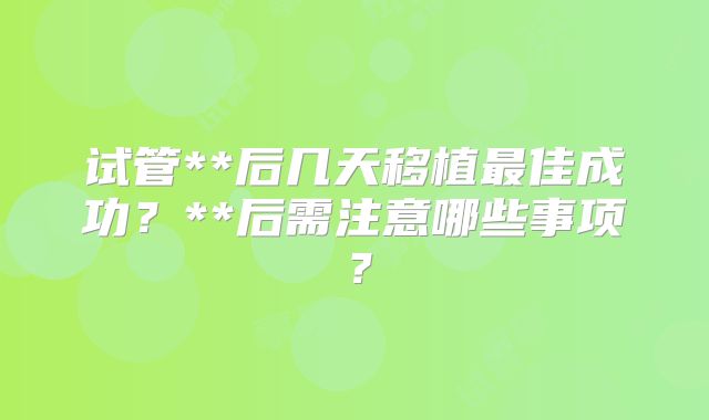 试管**后几天移植最佳成功?**后需注意哪些事项?