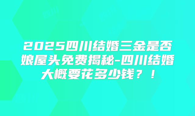 2025四川结婚三金是否娘屋头免费揭秘-四川结婚大概要花多少钱?!