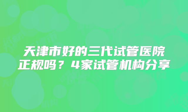 天津市好的三代试管医院正规吗?4家试管机构分享