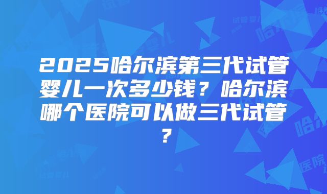 2025哈尔滨第三代试管婴儿一次多少钱?哈尔滨哪个医院可以做三代试管?