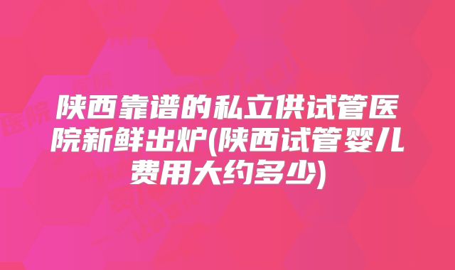 陕西靠谱的私立供试管医院新鲜出炉(陕西试管婴儿费用大约多少)