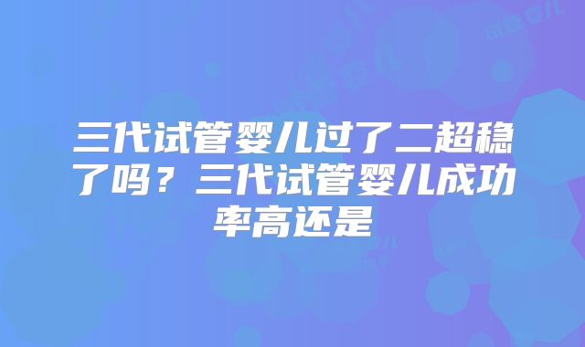 三代试管婴儿过了二超稳了吗？三代试管婴儿成功率高还是