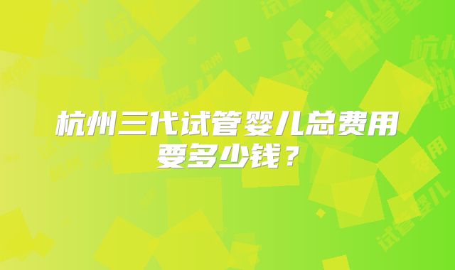 杭州三代试管婴儿总费用要多少钱？