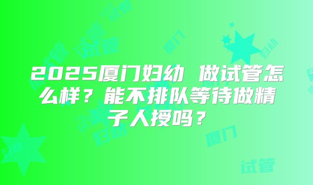 2025厦门妇幼 做试管怎么样？能不排队等待做精子人授吗？
