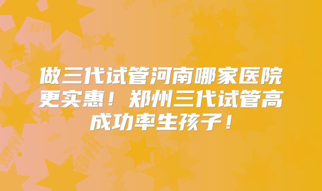 做三代试管河南哪家医院更实惠!郑州三代试管高成功率生孩子!