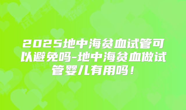 2025地中海贫血试管可以避免吗-地中海贫血做试管婴儿有用吗！