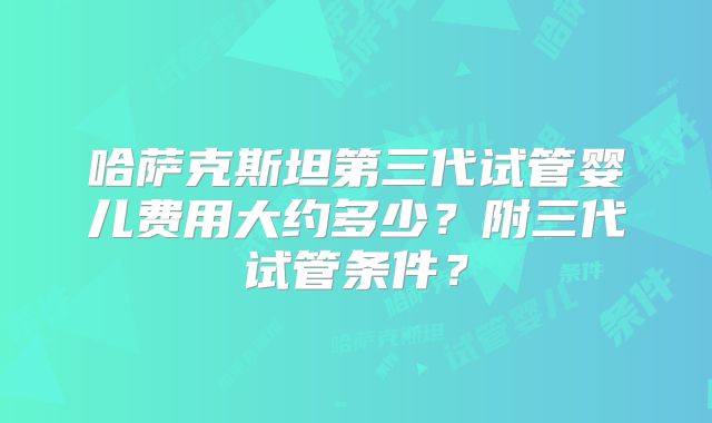 哈萨克斯坦第三代试管婴儿费用大约多少？附三代试管条件？