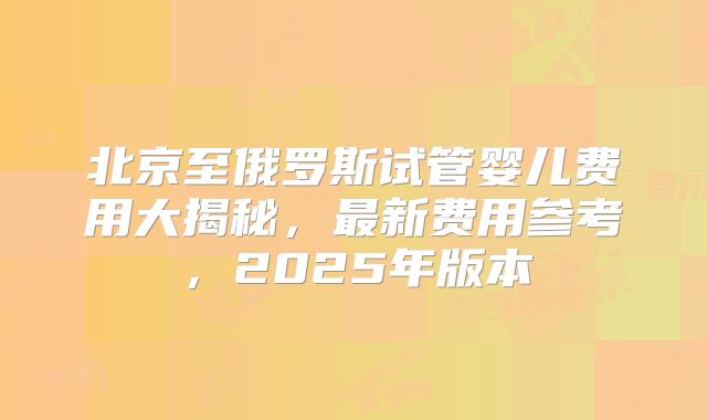 北京至俄罗斯试管婴儿费用大揭秘，最新费用参考，2025年版本
