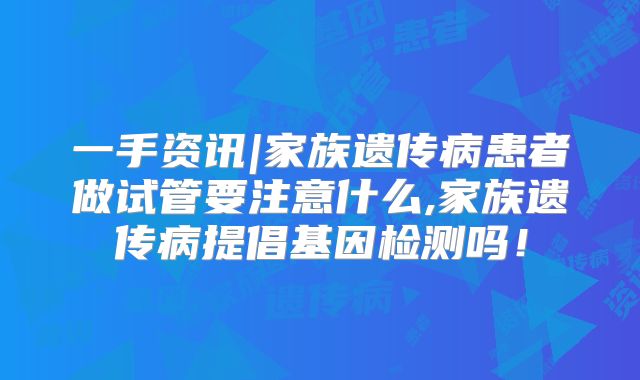 一手资讯|家族遗传病患者做试管要注意什么,家族遗传病提倡基因检测吗！