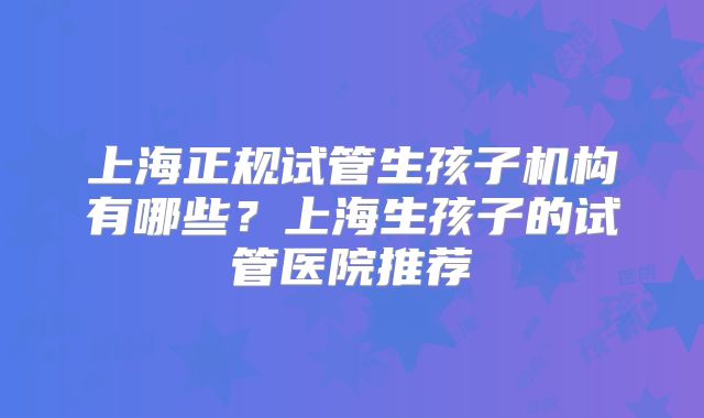 上海正规试管生孩子机构有哪些？上海生孩子的试管医院推荐
