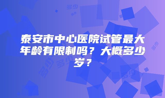 泰安市中心医院试管最大年龄有限制吗？大概多少岁？
