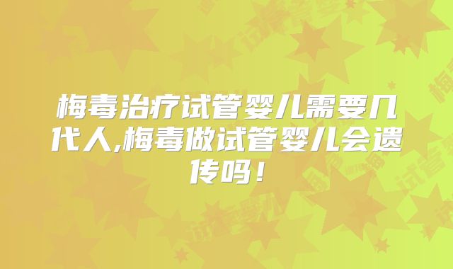 梅毒治疗试管婴儿需要几代人,梅毒做试管婴儿会遗传吗!