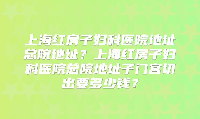 上海红房子妇科医院地址总院地址？上海红房子妇科医院总院地址子门宫切出要多少钱？