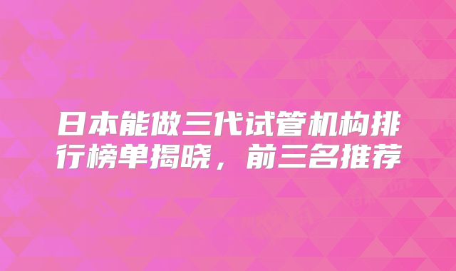 日本能做三代试管机构排行榜单揭晓，前三名推荐