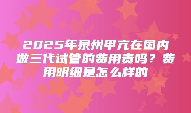 2025年泉州甲亢在国内做三代试管的费用贵吗？费用明细是怎么样的