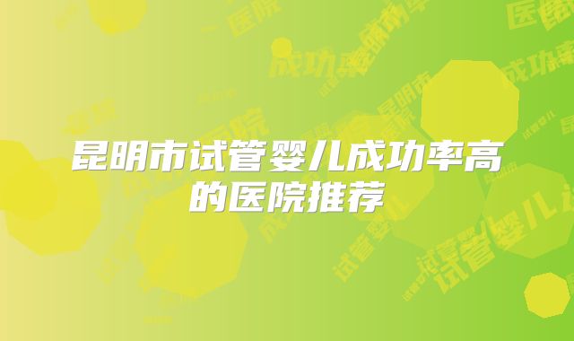昆明市试管婴儿成功率高的医院推荐