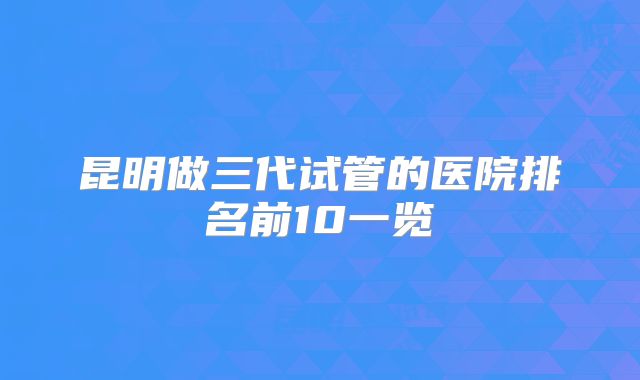 昆明做三代试管的医院排名前10一览