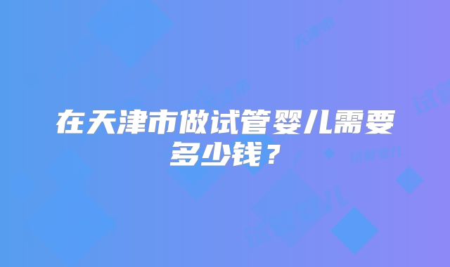 在天津市做试管婴儿需要多少钱？