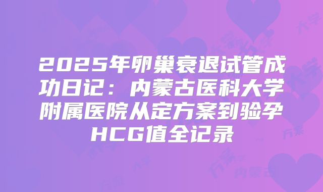 2025年卵巢衰退试管成功日记：内蒙古医科大学附属医院从定方案到验孕HCG值全记录