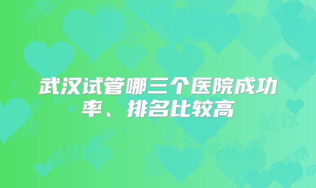 武汉试管哪三个医院成功率、排名比较高