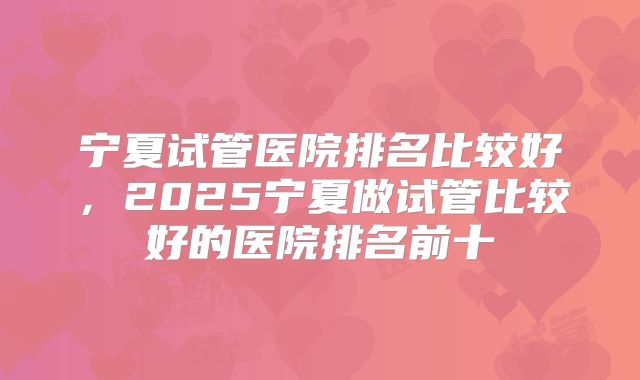 宁夏试管医院排名比较好,2025宁夏做试管比较好的医院排名前十