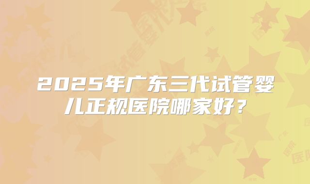 2025年广东三代试管婴儿正规医院哪家好？