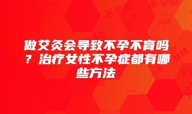 做艾灸会导致不孕不育吗？治疗女性不孕症都有哪些方法