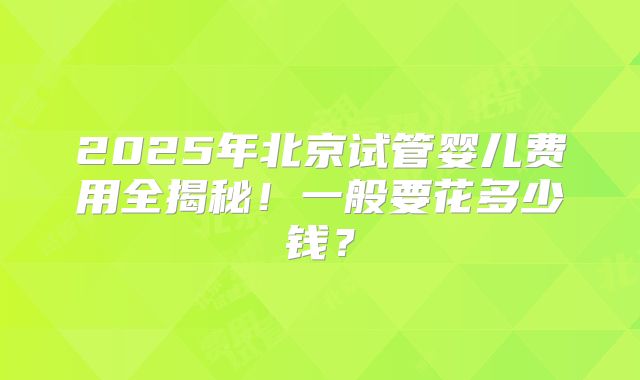 2025年北京试管婴儿费用全揭秘！一般要花多少钱？
