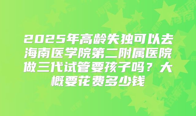 2025年高龄失独可以去海南医学院第二附属医院做三代试管要孩子吗？大概要花费多少钱