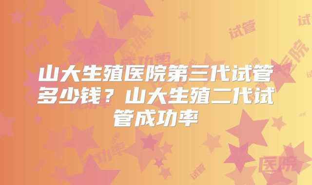 山大生殖医院第三代试管多少钱？山大生殖二代试管成功率