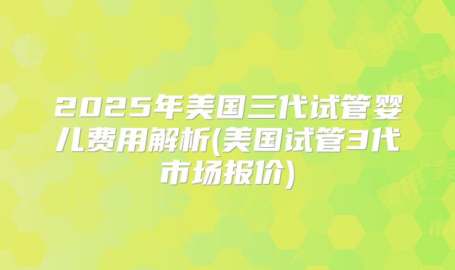 2025年美国三代试管婴儿费用解析(美国试管3代市场报价)