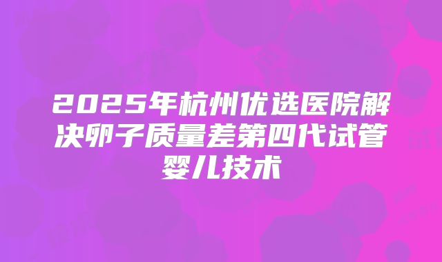 2025年杭州优选医院解决卵子质量差第四代试管婴儿技术
