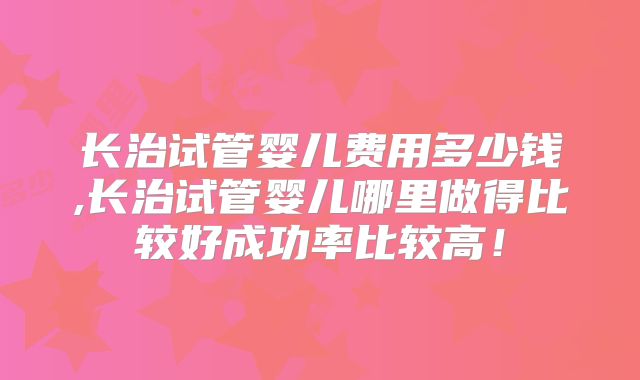 长治试管婴儿费用多少钱,长治试管婴儿哪里做得比较好成功率比较高!