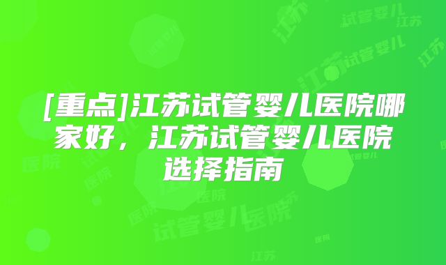 [重点]江苏试管婴儿医院哪家好，江苏试管婴儿医院选择指南