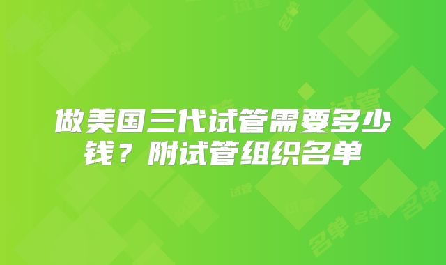 做美国三代试管需要多少钱？附试管组织名单