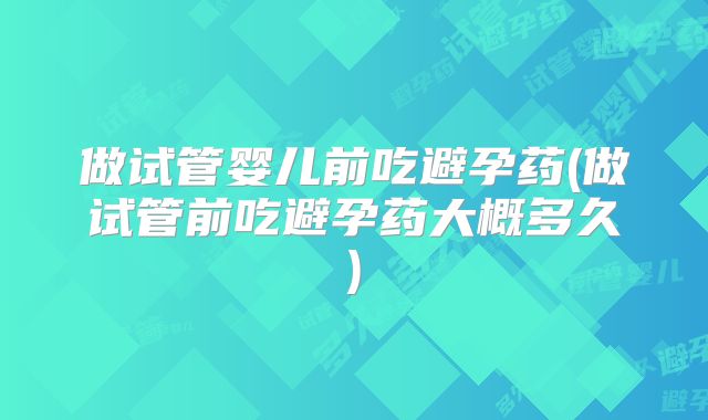做试管婴儿前吃避孕药(做试管前吃避孕药大概多久)
