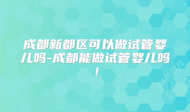 成都新都区可以做试管婴儿吗-成都能做试管婴儿吗!
