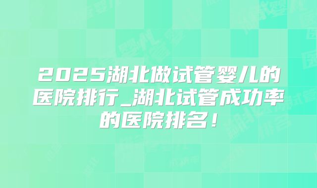 2025湖北做试管婴儿的医院排行_湖北试管成功率的医院排名！