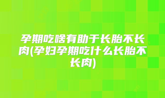 孕期吃啥有助于长胎不长肉(孕妇孕期吃什么长胎不长肉)