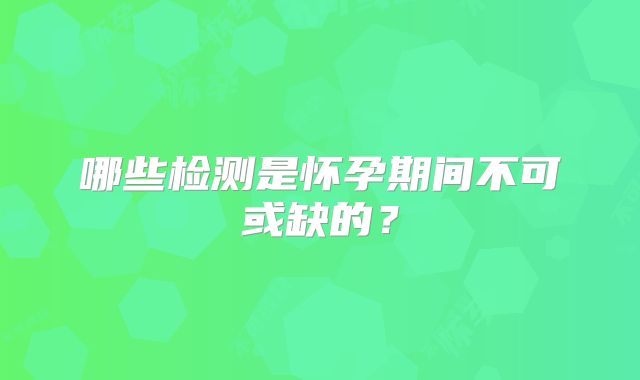 哪些检测是怀孕期间不可或缺的？